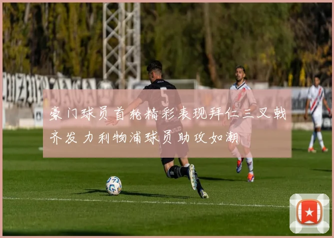 豪门球员首轮精彩表现拜仁三叉戟齐发力利物浦球员助攻如潮