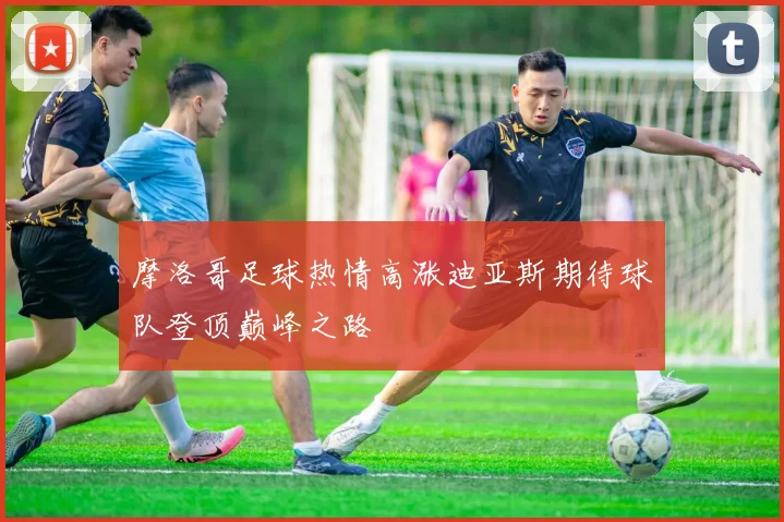 摩洛哥足球热情高涨迪亚斯期待球队登顶巅峰之路