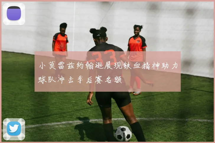 小莫雷兹约翰逊展现铁血精神助力球队冲击季后赛名额