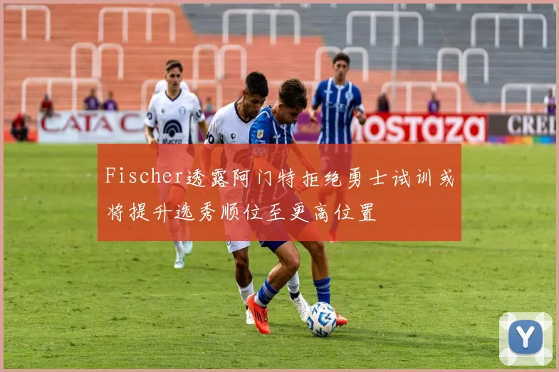 Fischer透露阿门特拒绝勇士试训或将提升选秀顺位至更高位置