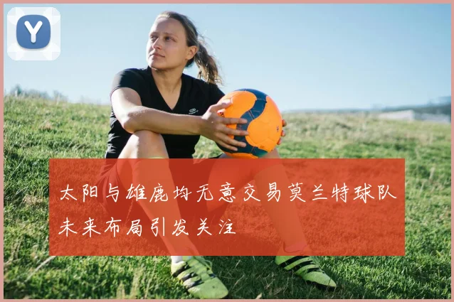 太阳与雄鹿均无意交易莫兰特球队未来布局引发关注