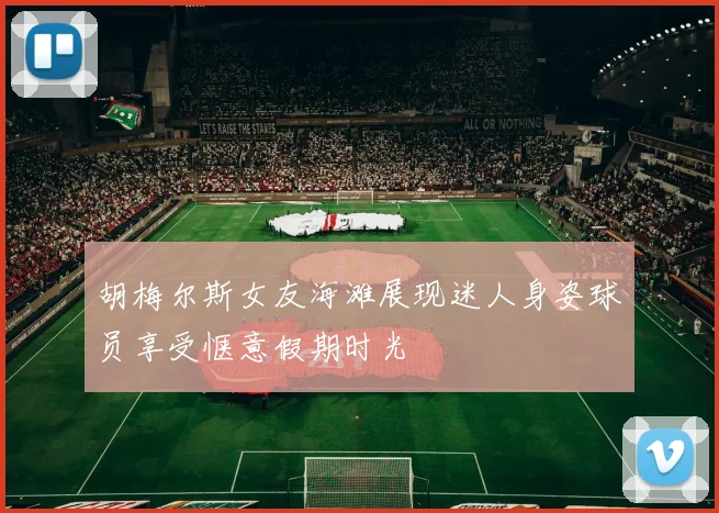 胡梅尔斯女友海滩展现迷人身姿球员享受惬意假期时光