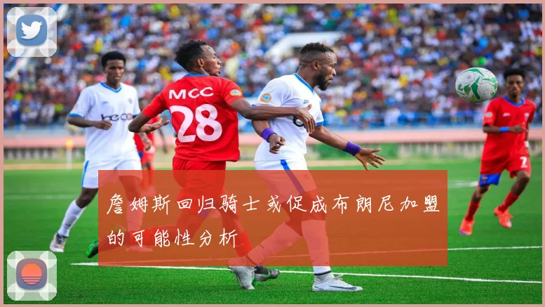 詹姆斯回归骑士或促成布朗尼加盟的可能性分析