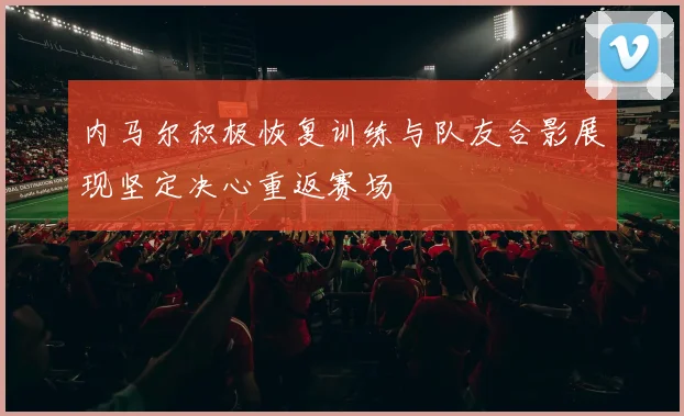 内马尔积极恢复训练与队友合影展现坚定决心重返赛场