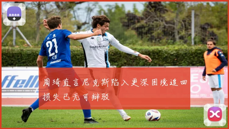 周琦直言尼克斯陷入更深困境追回损失已无可辩驳