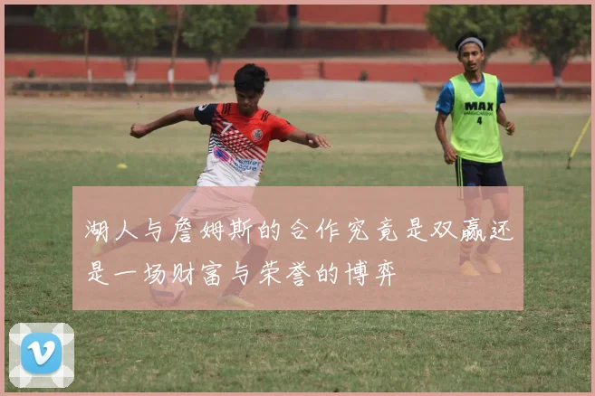 湖人与詹姆斯的合作究竟是双赢还是一场财富与荣誉的博弈