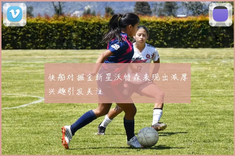 快船对掘金新星沃特森表现出浓厚兴趣引发关注