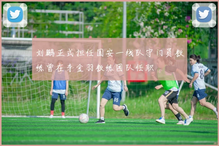 刘鹏正式担任国安一线队守门员教练曾在李金羽教练团队任职