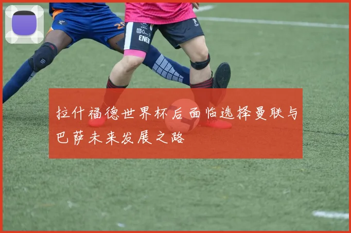 拉什福德世界杯后面临选择曼联与巴萨未来发展之路