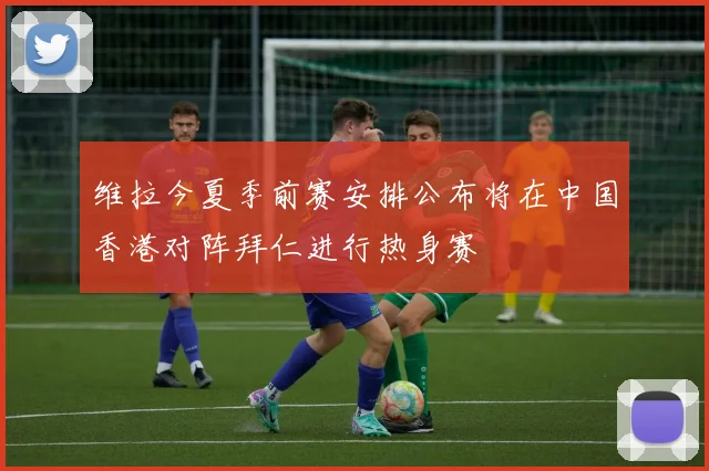 维拉今夏季前赛安排公布将在中国香港对阵拜仁进行热身赛