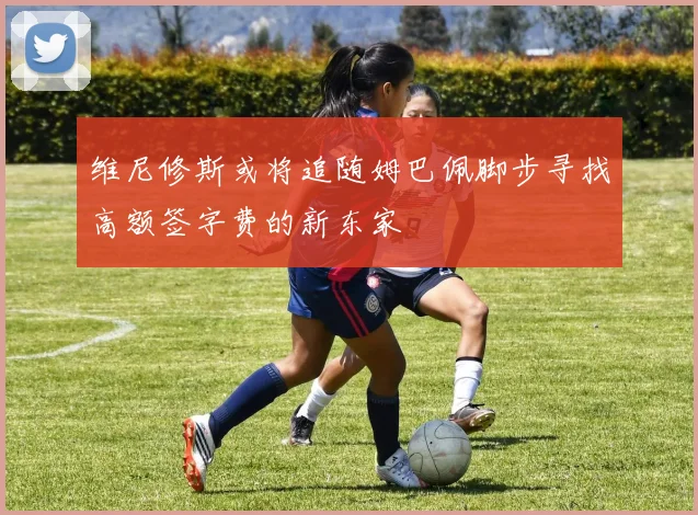 维尼修斯或将追随姆巴佩脚步寻找高额签字费的新东家