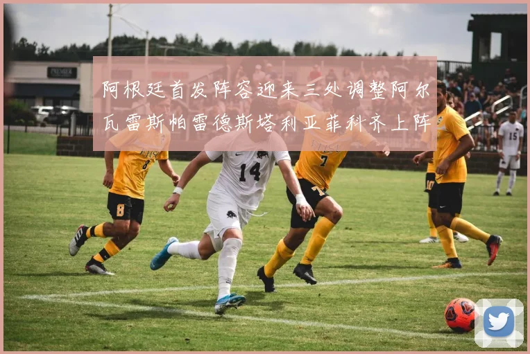 阿根廷首发阵容迎来三处调整阿尔瓦雷斯帕雷德斯塔利亚菲科齐上阵