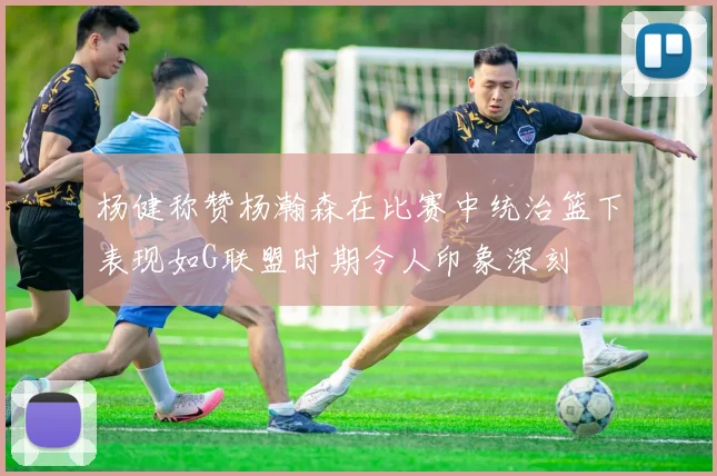 杨健称赞杨瀚森在比赛中统治篮下表现如G联盟时期令人印象深刻