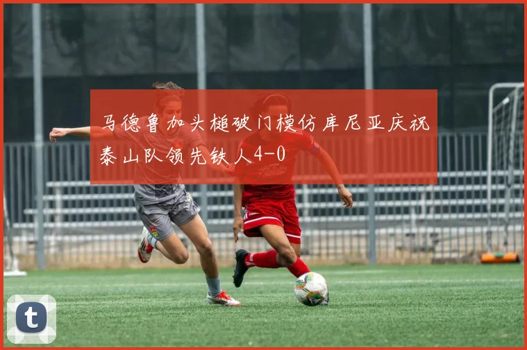 马德鲁加头槌破门模仿库尼亚庆祝泰山队领先铁人4-0