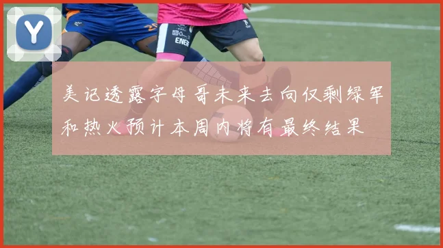美记透露字母哥未来去向仅剩绿军和热火预计本周内将有最终结果