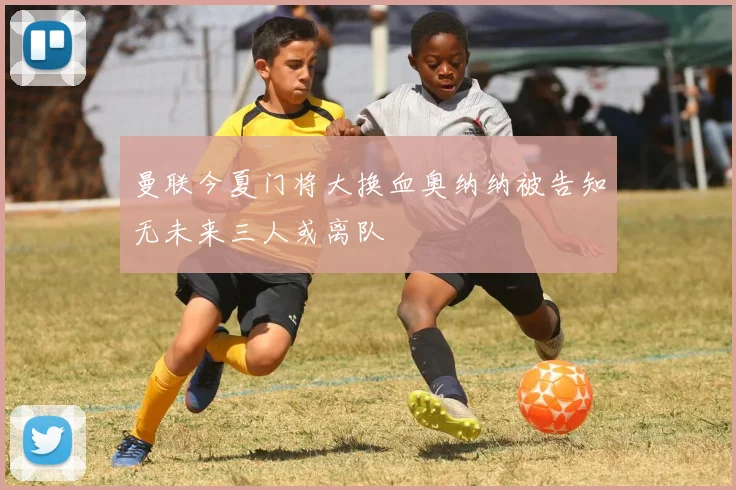 曼联今夏门将大换血奥纳纳被告知无未来三人或离队