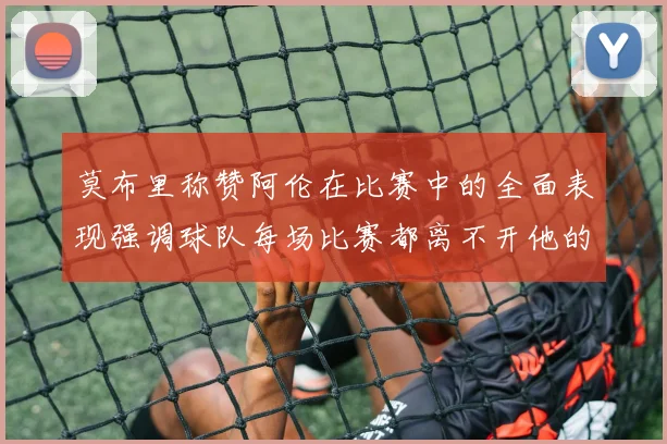 莫布里称赞阿伦在比赛中的全面表现强调球队每场比赛都离不开他的贡献