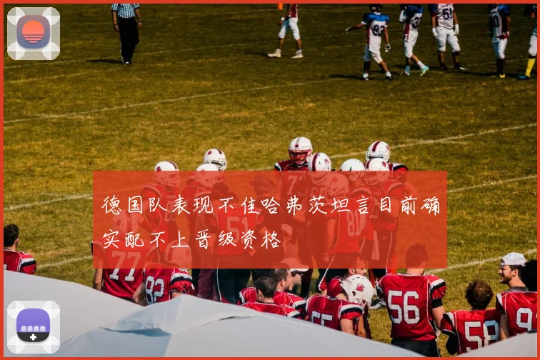 德国队表现不佳哈弗茨坦言目前确实配不上晋级资格
